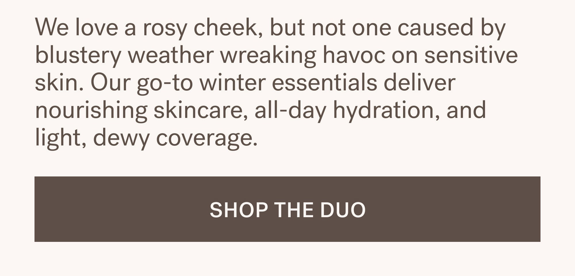 We love a rosy cheek, but not one caused by blustery weather wreaking havoc on sensitive skin. Our go-to winter essentials deliver nourishing skincare, all-day hydration, and light, dewy coverage.      SHOP THE DUO