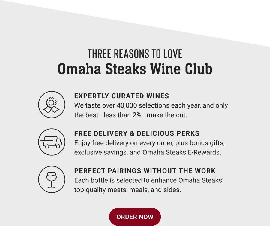 THREE REASONS TO LOVE
Omaha Steaks Wine Club

EXPERTLY CURATED WINES
We taste over 40,000 selections each year, and only the best-less than 2%-make the cut.

FREE DELIVERY & DELICIOUS PERKS
Enjoy free delivery on every order, plus bonus gifts, exclusive savings, and Omaha Steaks E-Rewards.

PERFECT PAIRINGS WITHOUT THE WORK
Each bottle is selected to enhance Omaha Steaks' top-quality meats, meals, and sides.

ORDER NOW
