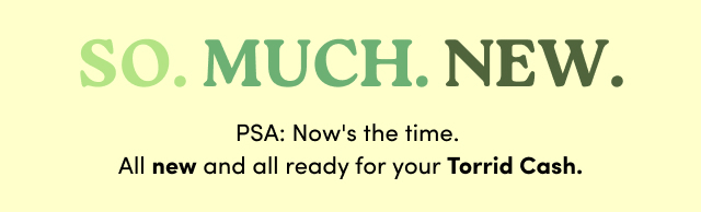 SO. | MUCH. | NEW. | PSA Now's the time. | All new and all ready for your Torrid Cash.