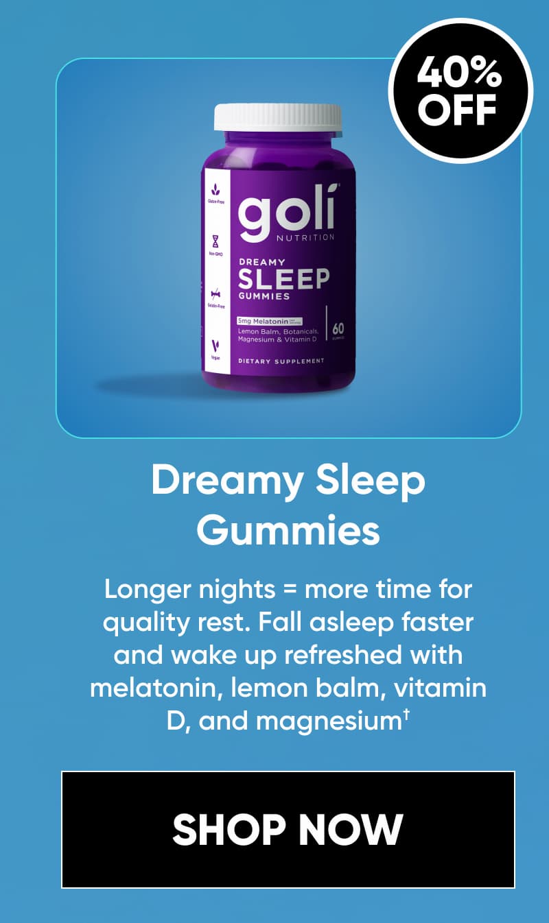  Image + 40% OFF  Dreamy Sleep Gummies  Longer nights = more time for quality rest. Fall asleep faster and wake up refreshed with melatonin, lemon balm, vitamin D, and magnesium.†  [SHOP NOW]