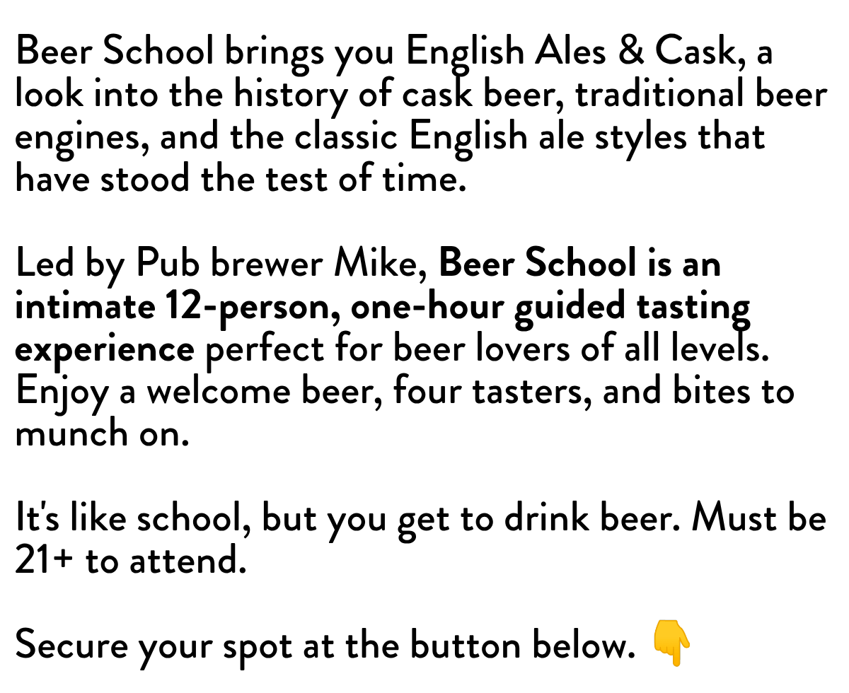 Beer School brings you English Ales & Cask, a look into the history of cask beer, traditional beer engines, and the classic English ale styles that have stood the test of time.  Led by Pub brewer Mike, Beer School is an intimate 12-person, one-hour guided tasting experience perfect for beer lovers of all levels. Enjoy a welcome beer, four tasters, and bites to munch on. ​ It's like school, but you get to drink beer. Must be 21+ to attend. Secure your spot at the button below. 👇