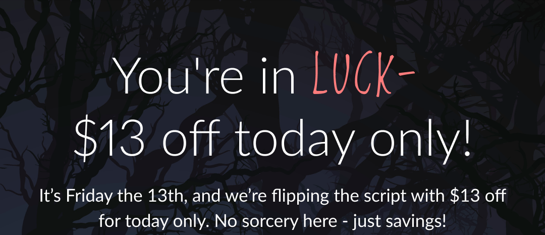 You're in LUCK-  $13 off today only! - It’s Friday the 13th, and we’re flipping the script with $13 off for today only. No sorcery here - just savings!