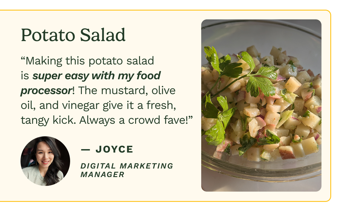 Potato Salad “Making this potato salad is super easy with my food processor! The mustard, olive oil, and vinegar give it a fresh, tangy kick. Always a crowd fave!” — Joyce Digital Marketing Manager