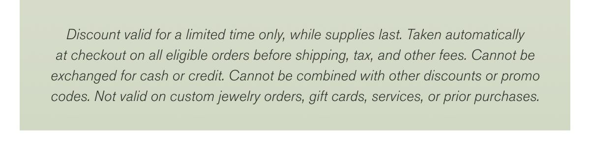 Discount valid for a limited time only, while supplies last. Taken automatically at checkout on all eligible orders before shipping, tax, and other fees. Cannot be exchanged for cash or credit. Cannot be combined with other discounts or promo codes. Not valid on custom jewelry orders, gift cards, services, or prior purchases.