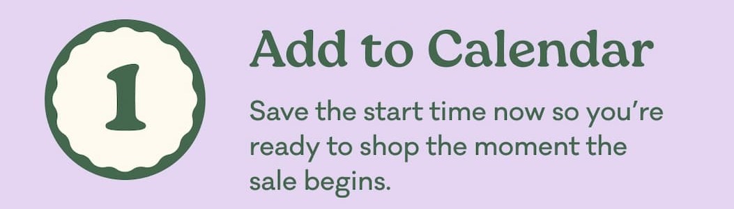 1 | Add to Calendar | Save the start time now so you’re ready to shop the moment the sale begins.