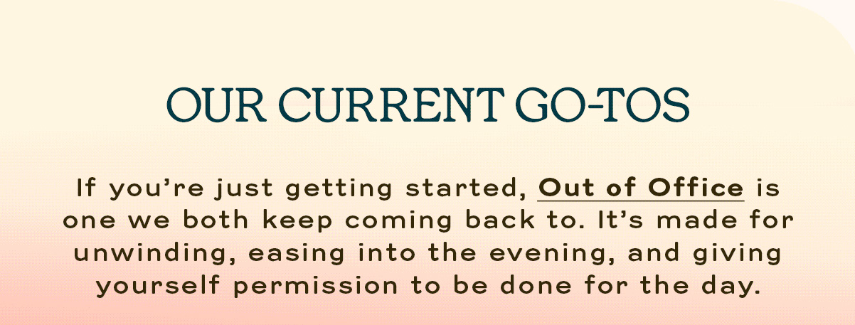 Our Current Go-To If you’re just getting started, Out of Office is one we both keep coming back to. It’s made for unwinding, easing into the evening, and giving yourself permission to be done for the day.