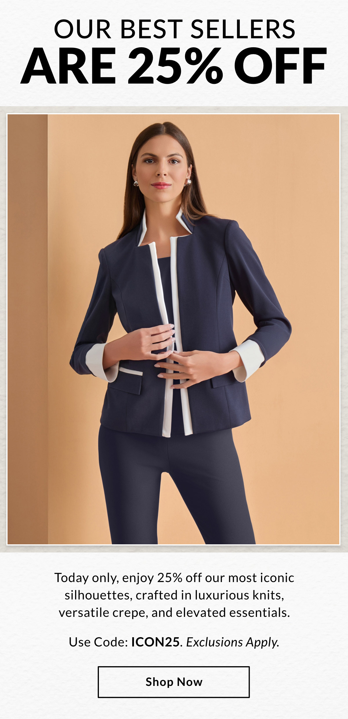 OUR BEST SELLERS  ARE 25% OFF - Today only, enjoy 25% off our most iconic silhouettes, crafted in luxurious knits, versatile crepe, and elevated essentials. Use Code: ICON25. Exclusions Apply. SHOP NOW >>
