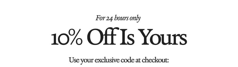 24 HOUR OFFER 10% Off Is Yours Use your exclusive code at checkout: