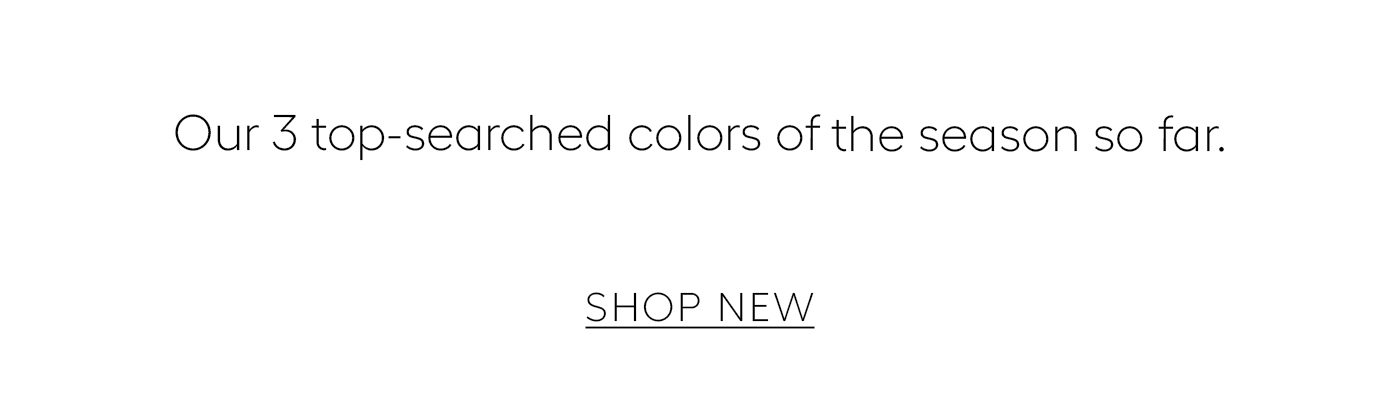  Our 3 top-searched colors of the season so far.&nbsp;  SHOP NEW