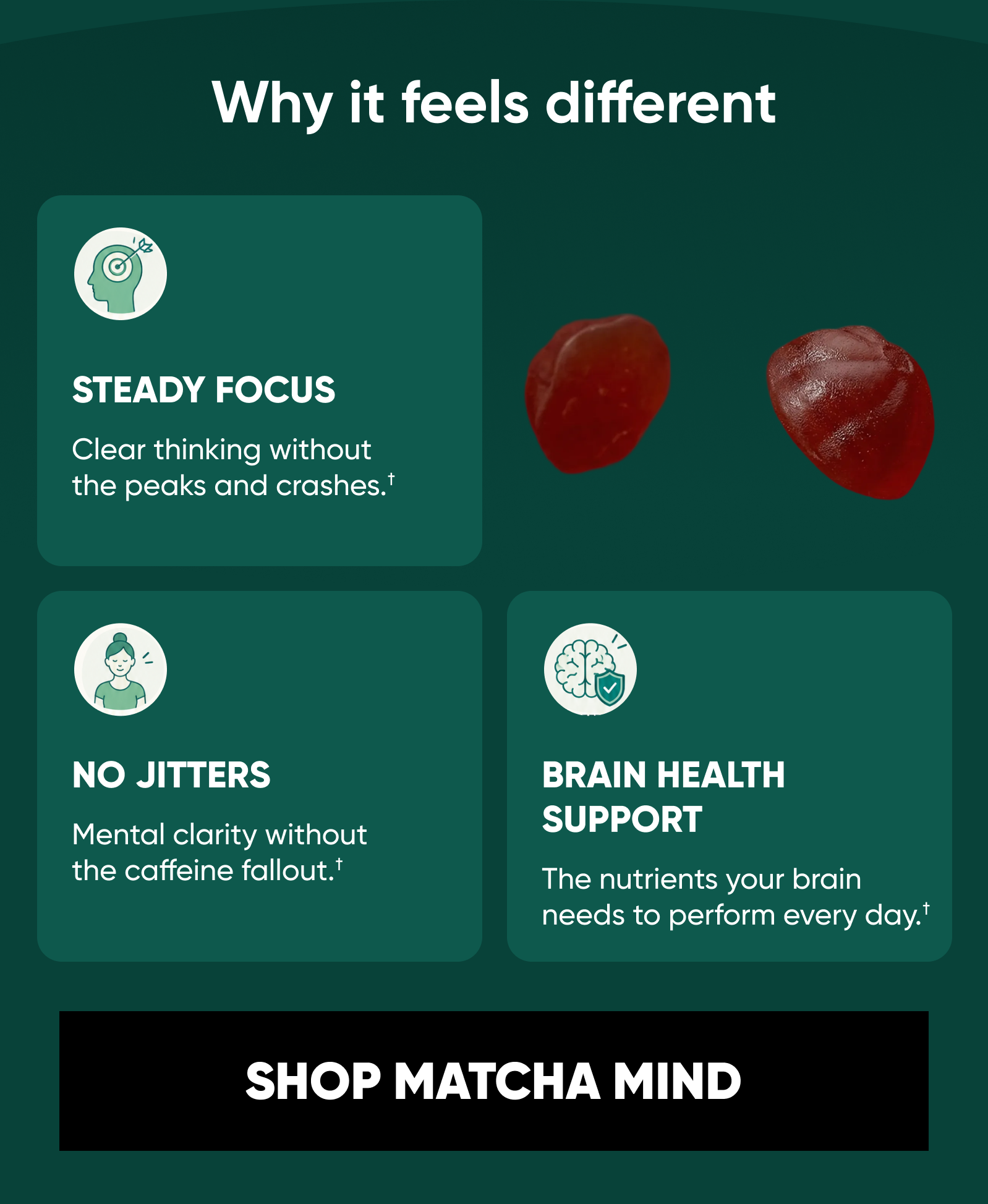 Why it feels different. STEADY FOCUS Clear thinking without the peaks and crashes.†  NO JITTERS Mental clarity without the caffeine fallout.†  BRAIN HEALTH SUPPORT The nutrients your brain needs to perform every day.† SHOP MATCHA MIND