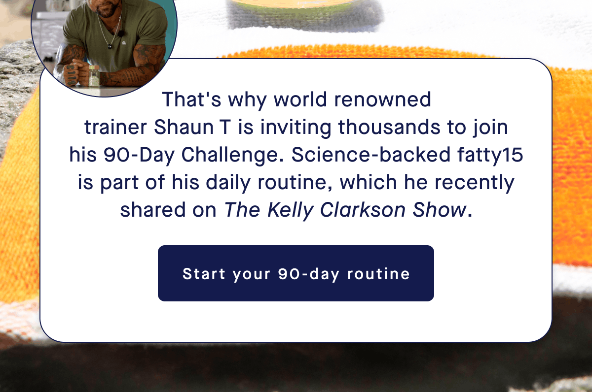 That's why world renowned trainer Shaun T is inviting thousands to join his 90-Day challenge. Science-backed fatty15 is part of his daily routine, which he recently shared on The Kelly Clarkson Show. | Start your 90-day routine
