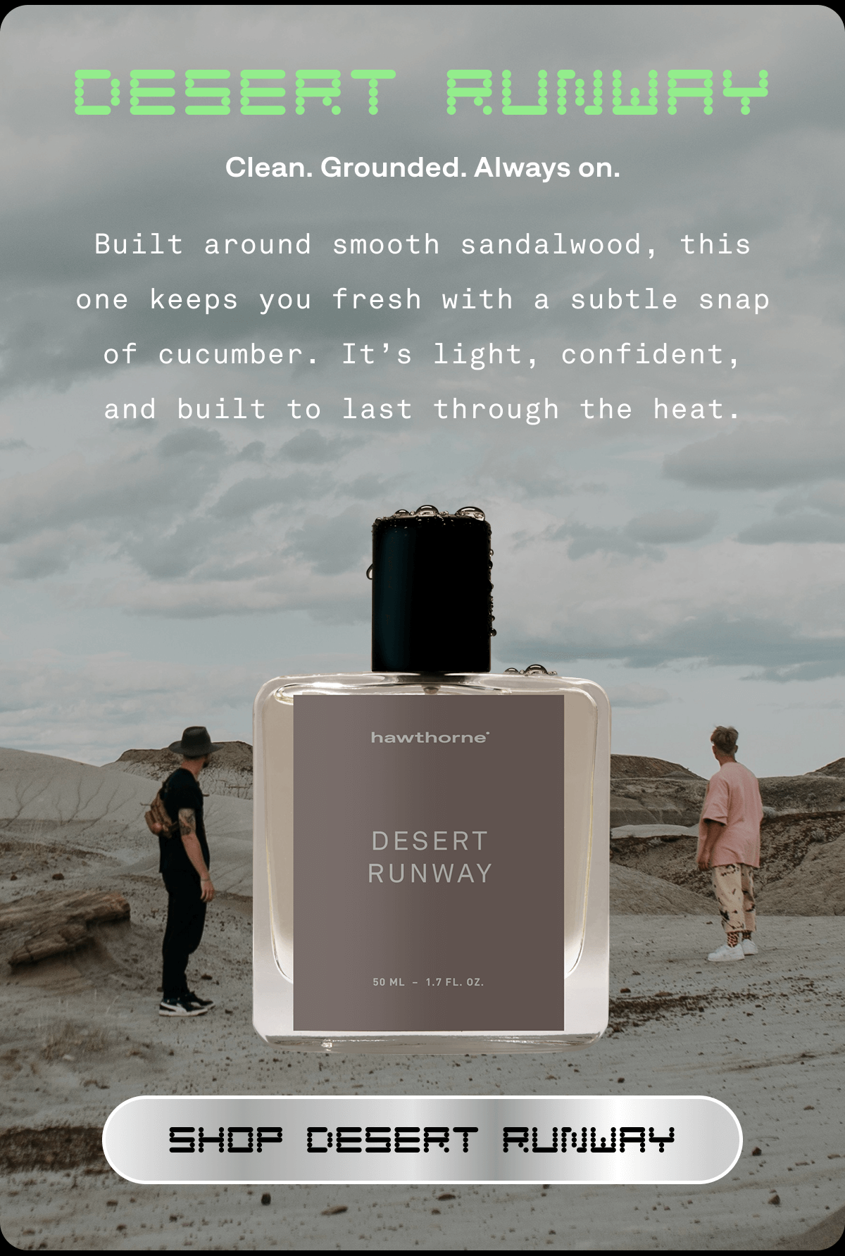 DESERT RUNWAY Clean. Grounded. Always on. Built around smooth sandalwood, this one keeps you fresh with a subtle snap of cucumber. It’s light, confident, and built to last through the heat. SHOP DESERT RUNWAY 