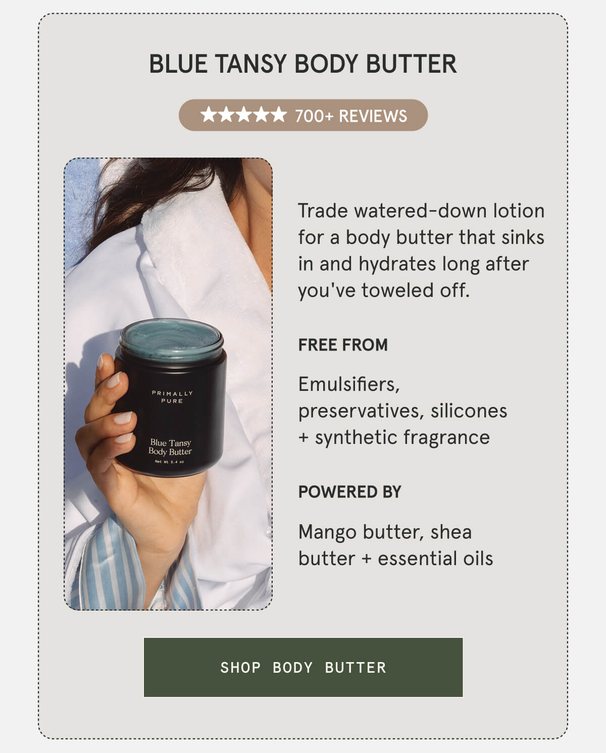 Blue Tansy Body Butter  700+ 5-STAR REVIEWS  Trade watered-down lotion for a body butter that sinks in and hydrates long after you've toweled off.  FREE FROM Emulsifiers, preservatives, silicones + synthetic fragrance  POWERED BY Mango butter, shea butter + essential oils  [SHOP BODY BUTTER]