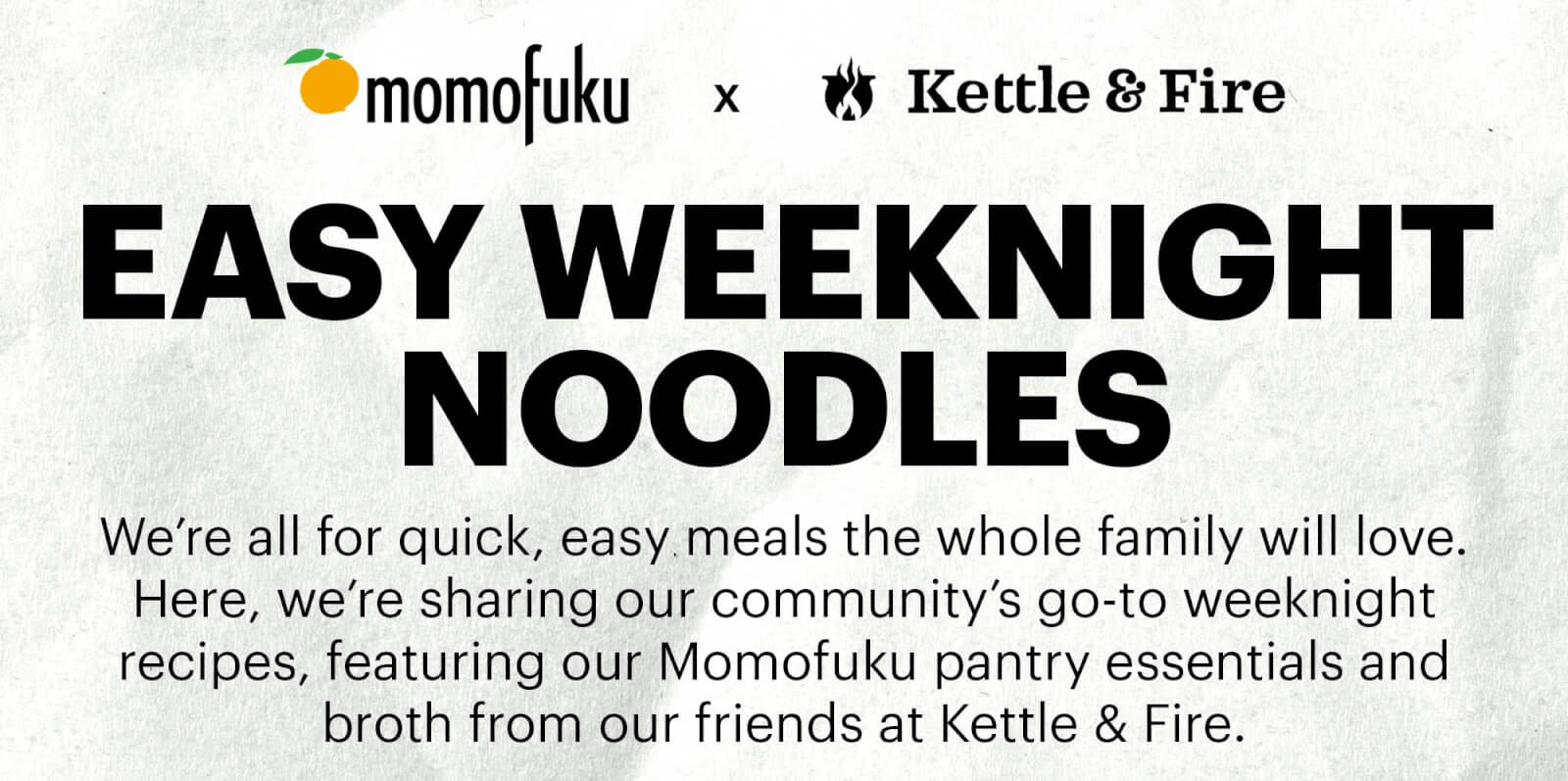Momofuku Goods x Kettle & Fire  EASY WEEKNIGHT NOODLES  Sub-header: We’re all for quick, easy meals the whole family will love. Here, we’re sharing our community’s go-to weeknight recipes, featuring our Momofuku pantry essentials and broth from our friends at Kettle & Fire. 