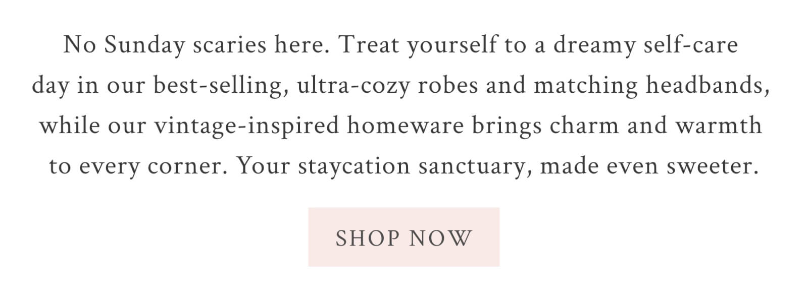 No Sunday scaries here. Treat yourself to a dreamy self-care day in our best-selling, ultra-cozy robes and matching headbands, while our vintage-inspired homeware brings charm and warmth to every corner. Your staycation sanctuary, made even sweeter. <SHOP NOW>