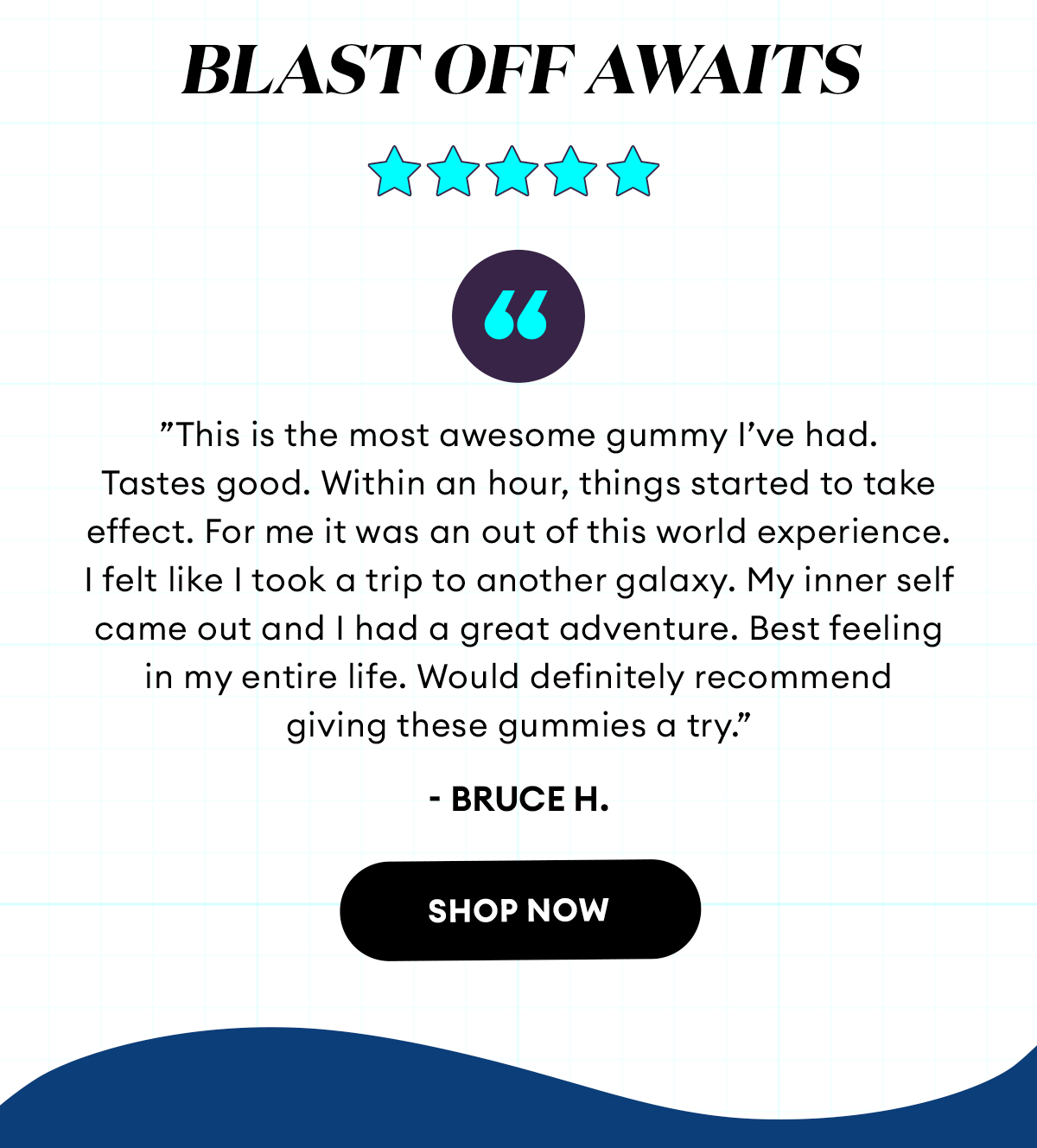 Blast Off Awaits | 5 Star Review | Totally Awesome  ”This is the most awesome gummy I’ve had. Tastes good. Within an hour, things started to take effect. For me it was an out of this world experience. I felt like I took a trip to another galaxy. My inner self came out and I had a great adventure. Best feeling in my entire life. Would definitely recommend giving these gummies a try.”  - Bruce H., Verified Buyer | Shop Now