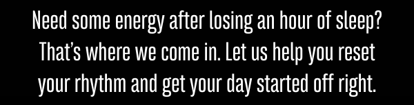 Need some energy after losing an hour of sleep? That’s where we come in. Let us help you reset your rhythm and get your day started off right.