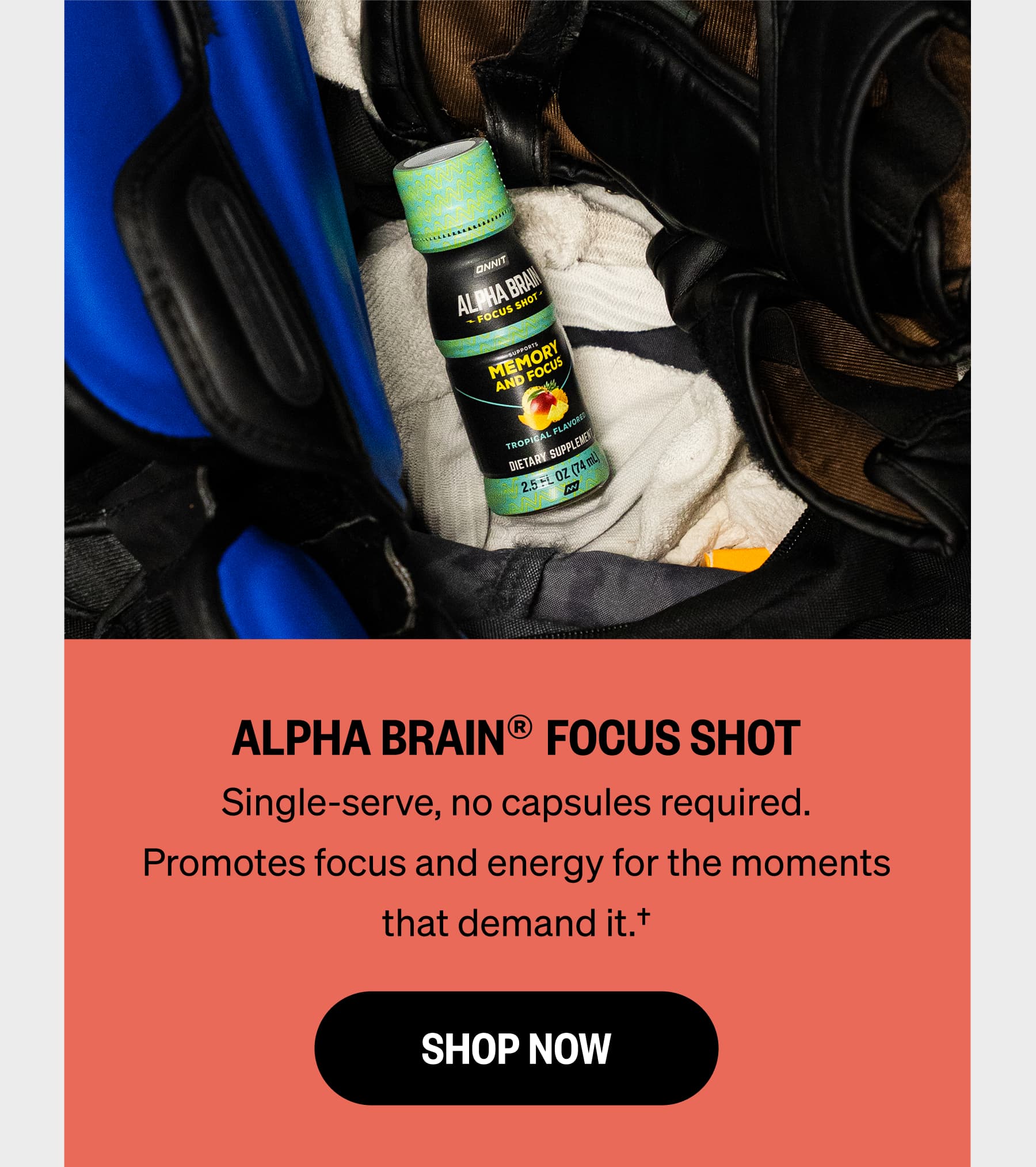 ALPHA BRAIN® FOCUS SHOT Single-serve, no capsules required. Promotes focus and energy for the moments that demand it.† SHOP NOW