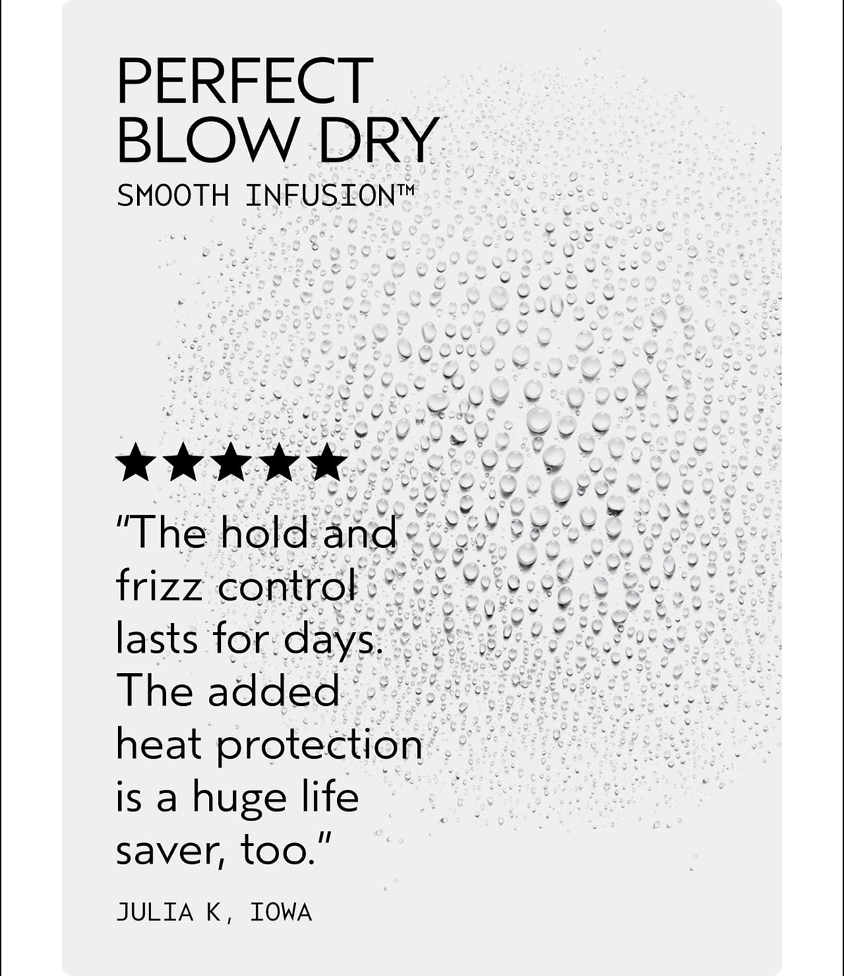 PERFECT BLOW DRY | SMOOTH INFUSION™ | “The hold and frizz control lasts for days. The added heat protection is a huge life saver, too.” | JULIA K, IOWA