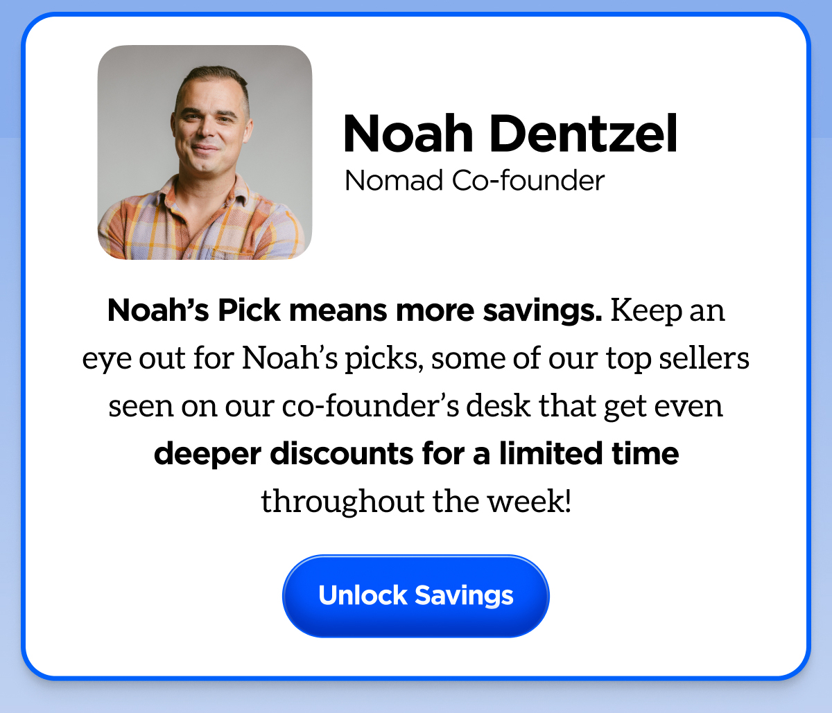 Noah, Nomad Cofounder. Noah's pick means more savings. Keep an eye out for Noah's picks, some of our top sellers seen on our co-founder's desk that get even deeper discounts for a limited time throughout the week. Unlock savings. 