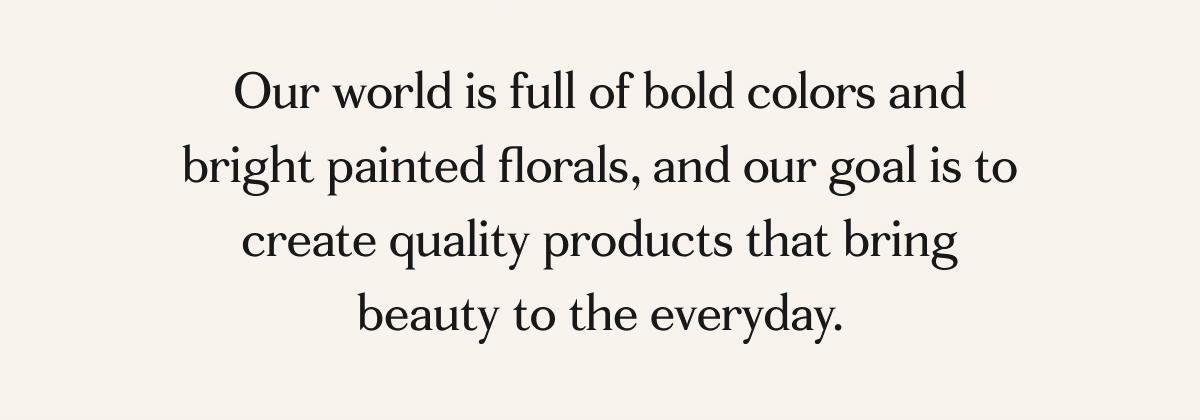 Our world is full of bold colors and bright painted florals, and our goal is to create quality products that bring beauty to the everyday. 