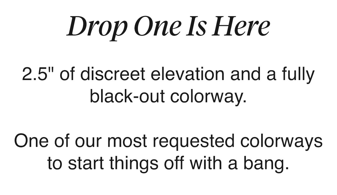 Drop One Is Here  2.5" of discreet elevation and a fully black-out colorway.  One of our most requested colorways to start things off with a bang.