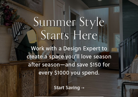 Summer Style Starts Here - Work with a Design Expert to create a space you'll love season after season - and save $150 for every $1000 you spend - Start Saving