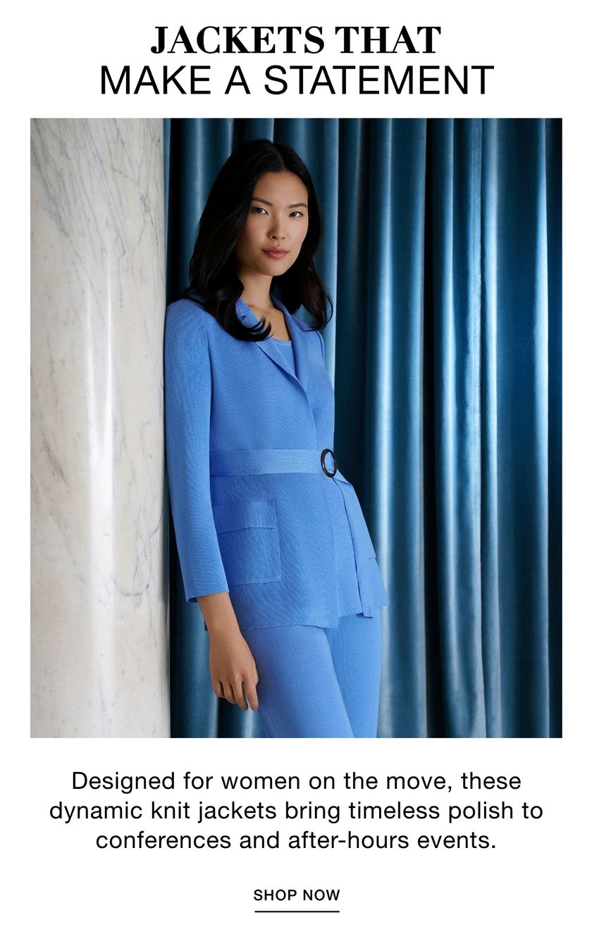 JACKETS THAT MAKE A STATEMENT Designed for women on the move, these dynamic knit jackets bring timeless polish to conferences and after-hours events. SHOP NOW >>