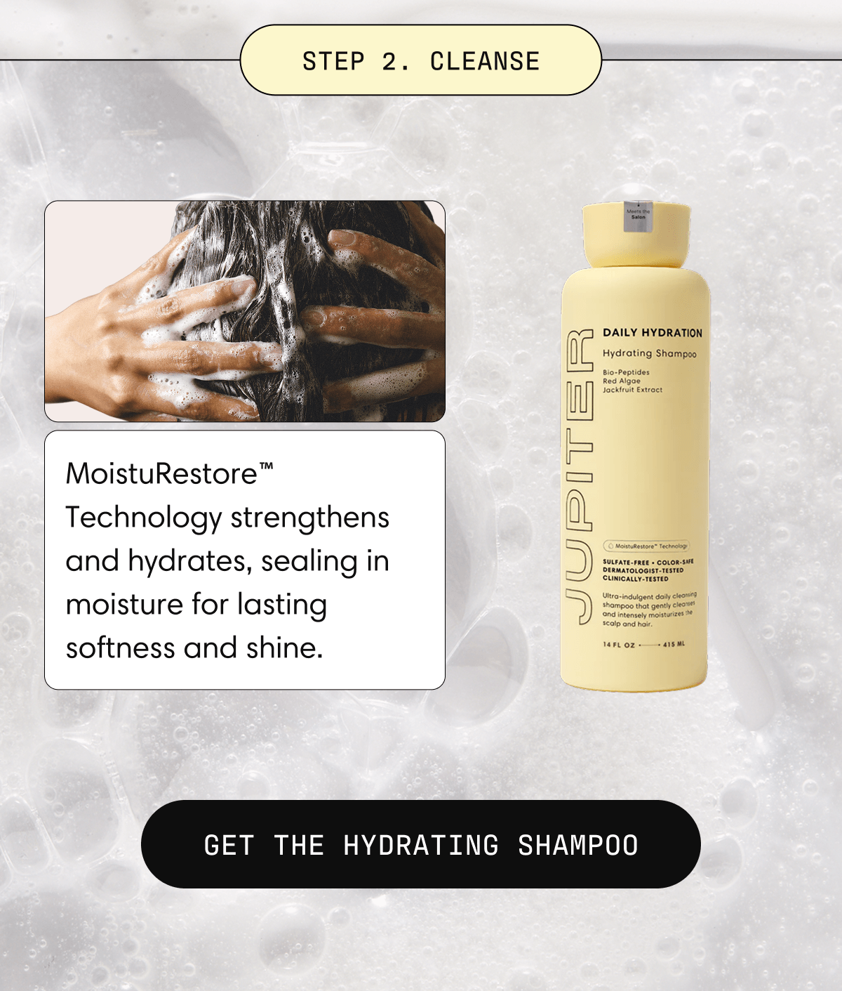 Step 2. Cleanse | MoistuRestore™ Technology strengthens and hydrates, sealing in moisture for lasting softness and shine. Get the Hydrating Shampoo