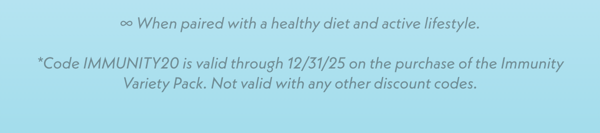 When paired with a healthy diet and active lifestyle. *Code IMMUNITY20 is valid through 12/31/25 on the purchase of the Immunity Variety Pack. Not valid with any other discount codes.