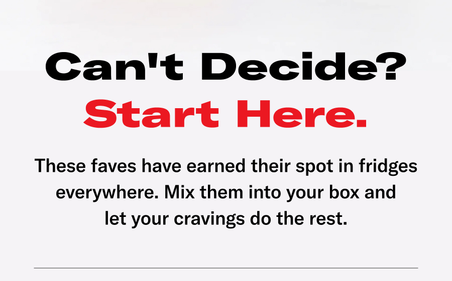 Can't Decide? Start here. These faves have earned their spot in fridges everywhere. Mix them into your box and let your cravings do the rest.