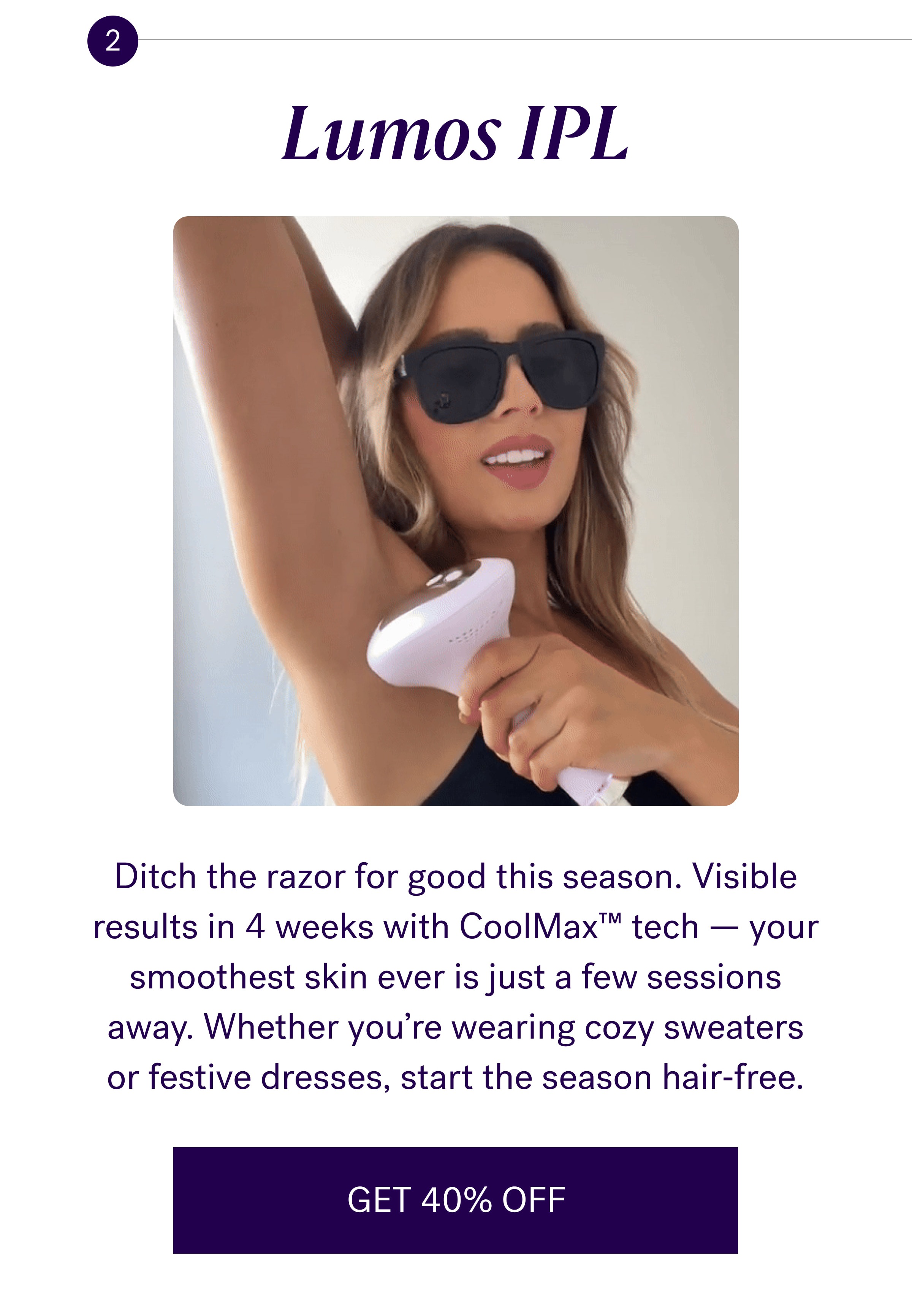 Lumos IPL Ditch the razor for good this season. Visible results in 4 weeks with CoolMax™ tech — your smoothest skin ever is just a few sessions away. Whether you’re wearing cozy sweaters or festive dresses, start the season hair‑free. GET 40% OFF