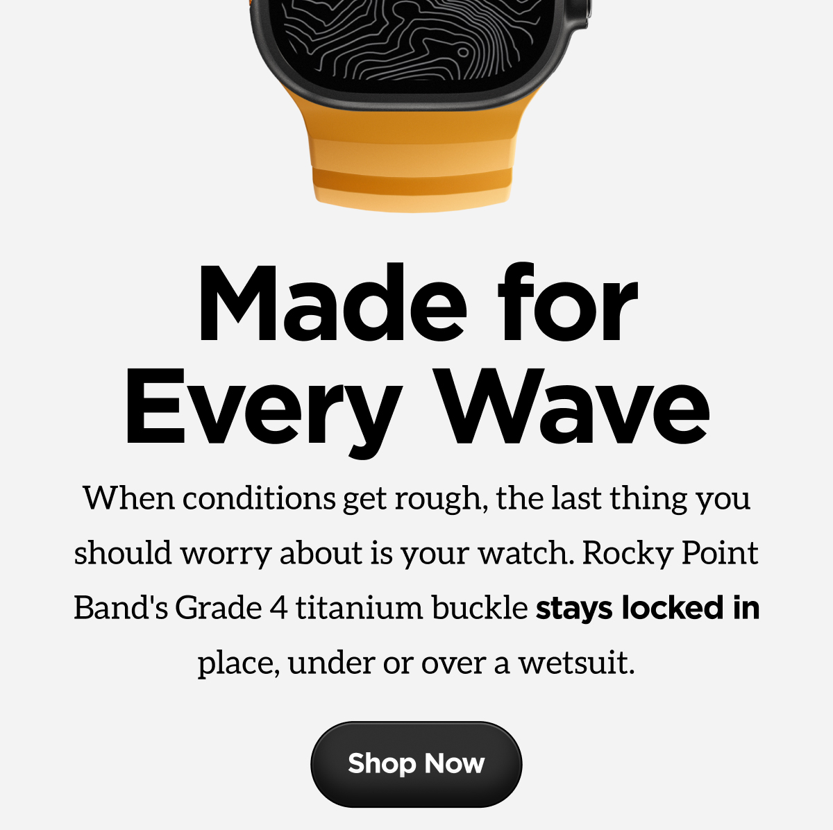 Made for Every Wave. When conditions get rough, the last thing you should worry about is your watch. Rocky Point Band's Grade 4 titanium buckle stays locked in place, under or over a wetsuit.
