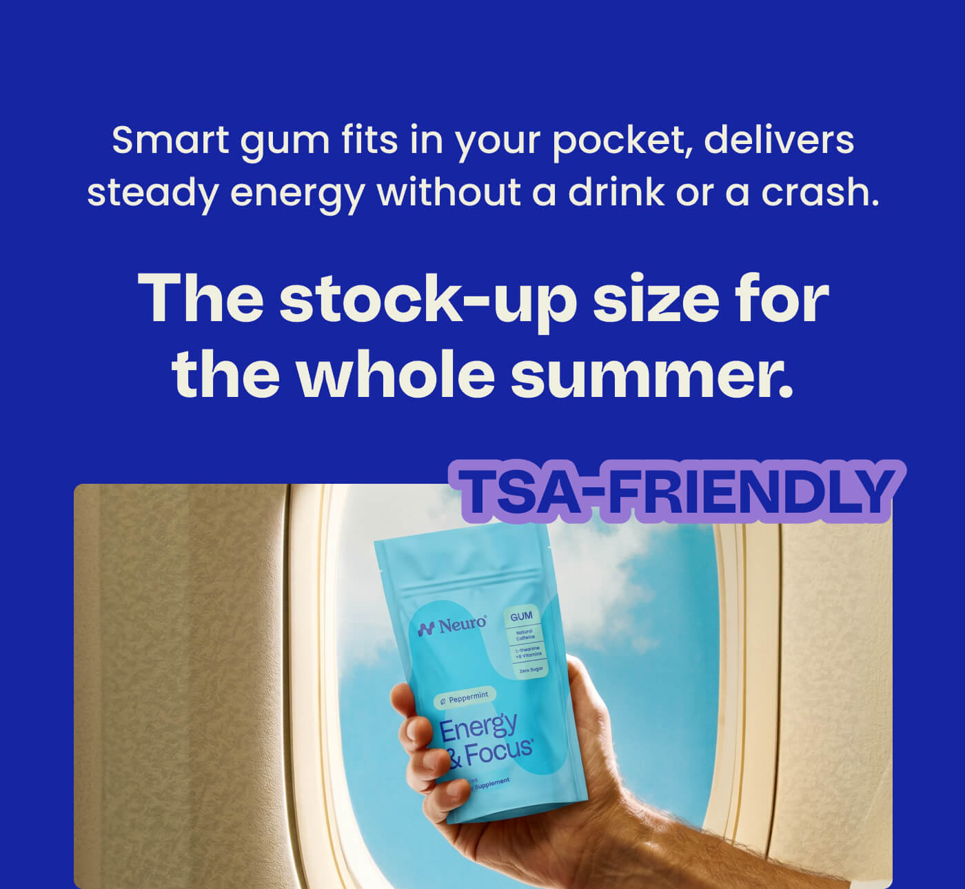 Smart gum fits in your pocket, delivers steady energy without a drink or a crash. The stock-up size for the whole summer. TSA-FRIENDLY