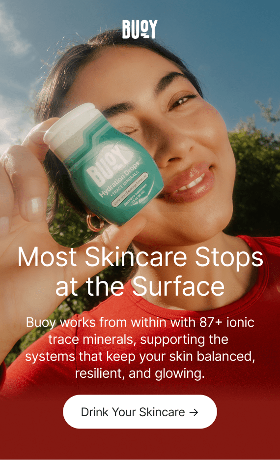 Buoy. Most Skincare Stops at the Surface. Buoy works from within with 87+ ionic trace minerals, supporting the systems that keep your skin balanced, resilient, and glowing. Drink Your Skincare →