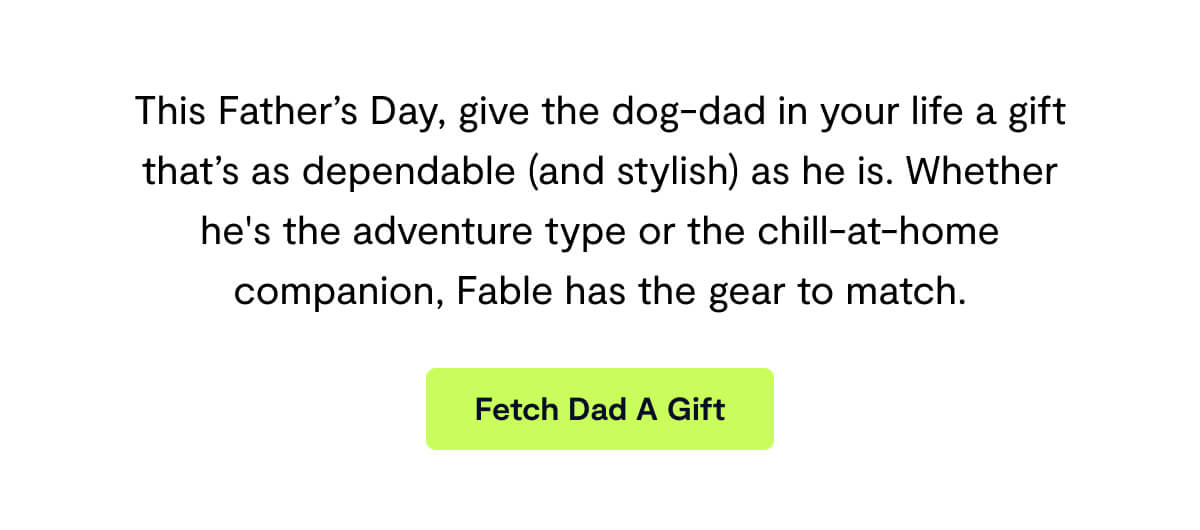 This Father’s Day, give the dog-dad in your life a gift that’s as dependable (and stylish) as he is. Whether he's the adventure type or the chill-at-home companion, Fable has the gear to match.