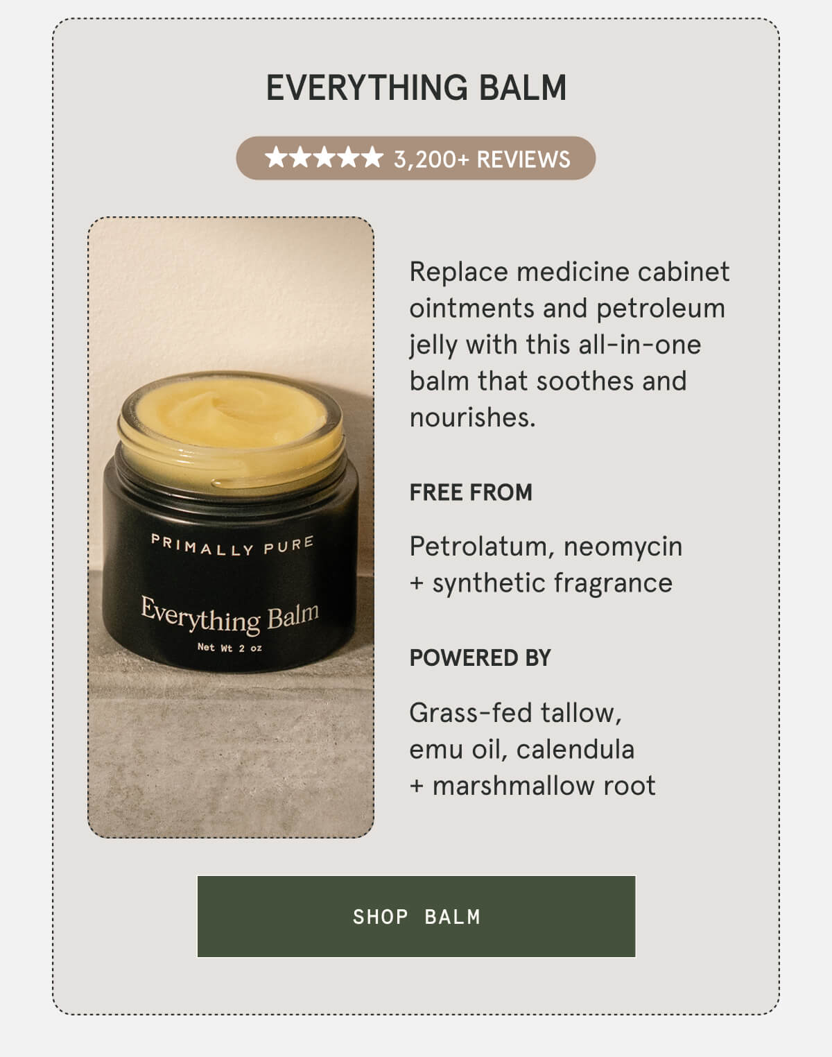 Everything Balm  3,200+ 5-STAR REVIEWS  Replace medicine cabinet ointments and petroleum jelly with this all-in-one balm that soothes and nourishes.  FREE FROM Petrolatum, neomycin + synthetic fragrance  POWERED BY Grass-fed tallow, emu oil, calendula + marshmallow root  [SHOP BALM]