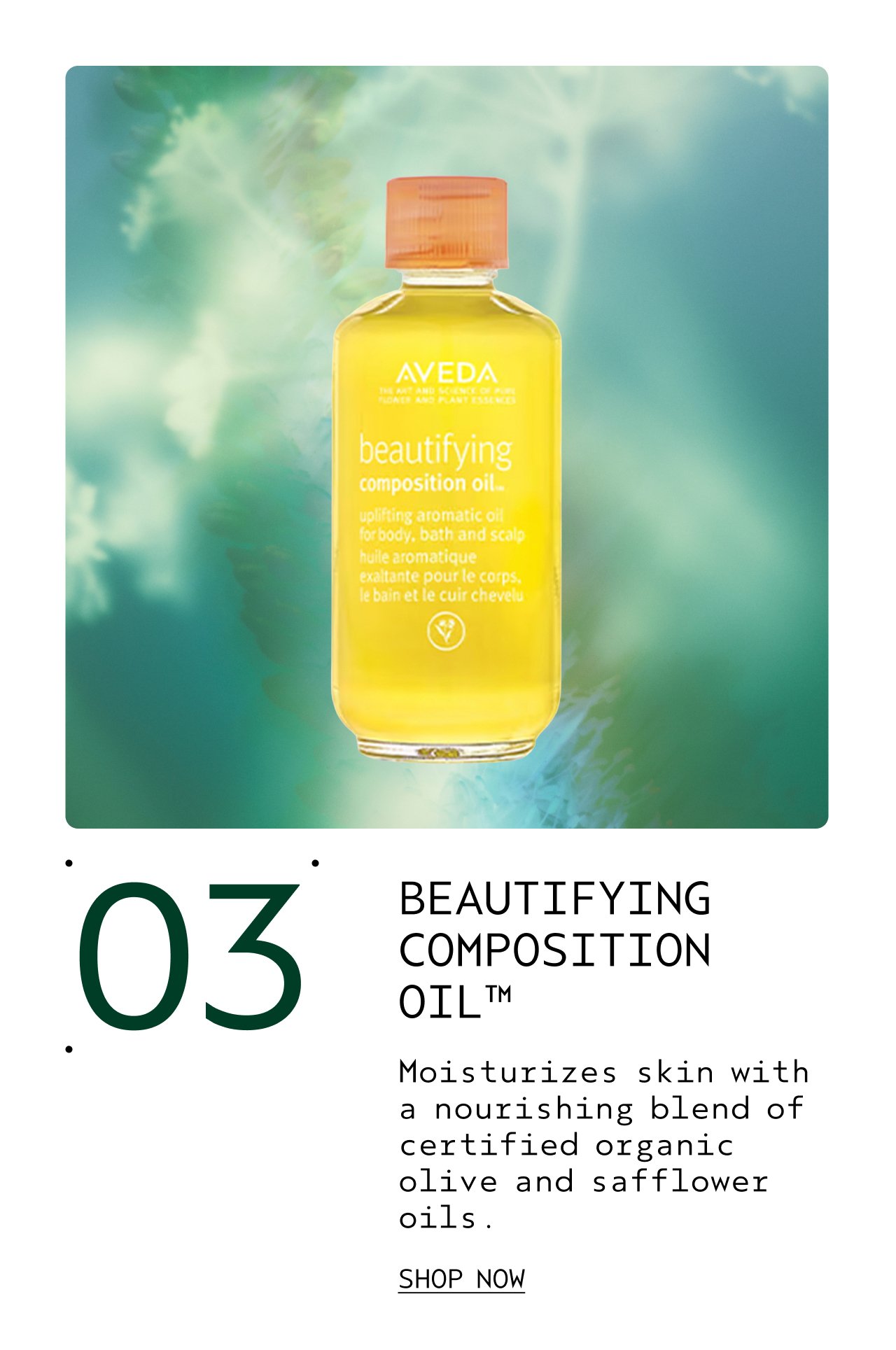 BEAUTIFYING COMPOSITION OIL Moisturizes skin with a nourishing blend of certified organic olive and safflower oils. SHOP NOW