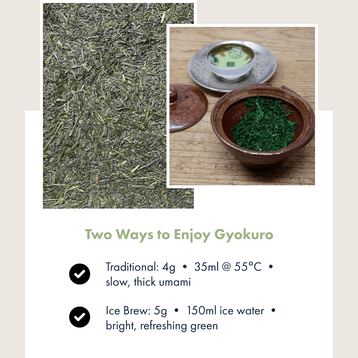 Two Ways to Enjoy Gyokuro Traditional: 4g • 35ml @ 55°C • slow, thick umami Ice Brew: 5g • 150ml ice water • bright, refreshing green