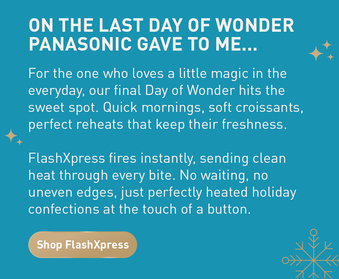 On the last day of wonder panasonic gave to me... For the one who loves a little magic in the everyday, our final Day of Wonder hits the sweet spot. Quick mornings, soft croissants, perfect reheats that keep their freshness.  FlashXpress fires instantly, sending clean heat through every bite. No waiting, no uneven edges, just perfectly heated holiday confections at the touch of a button. Shop FlashXpress.