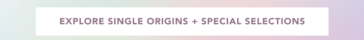 EXPLORE SINGLE ORIGINS + SPECIAL SELECTIONS