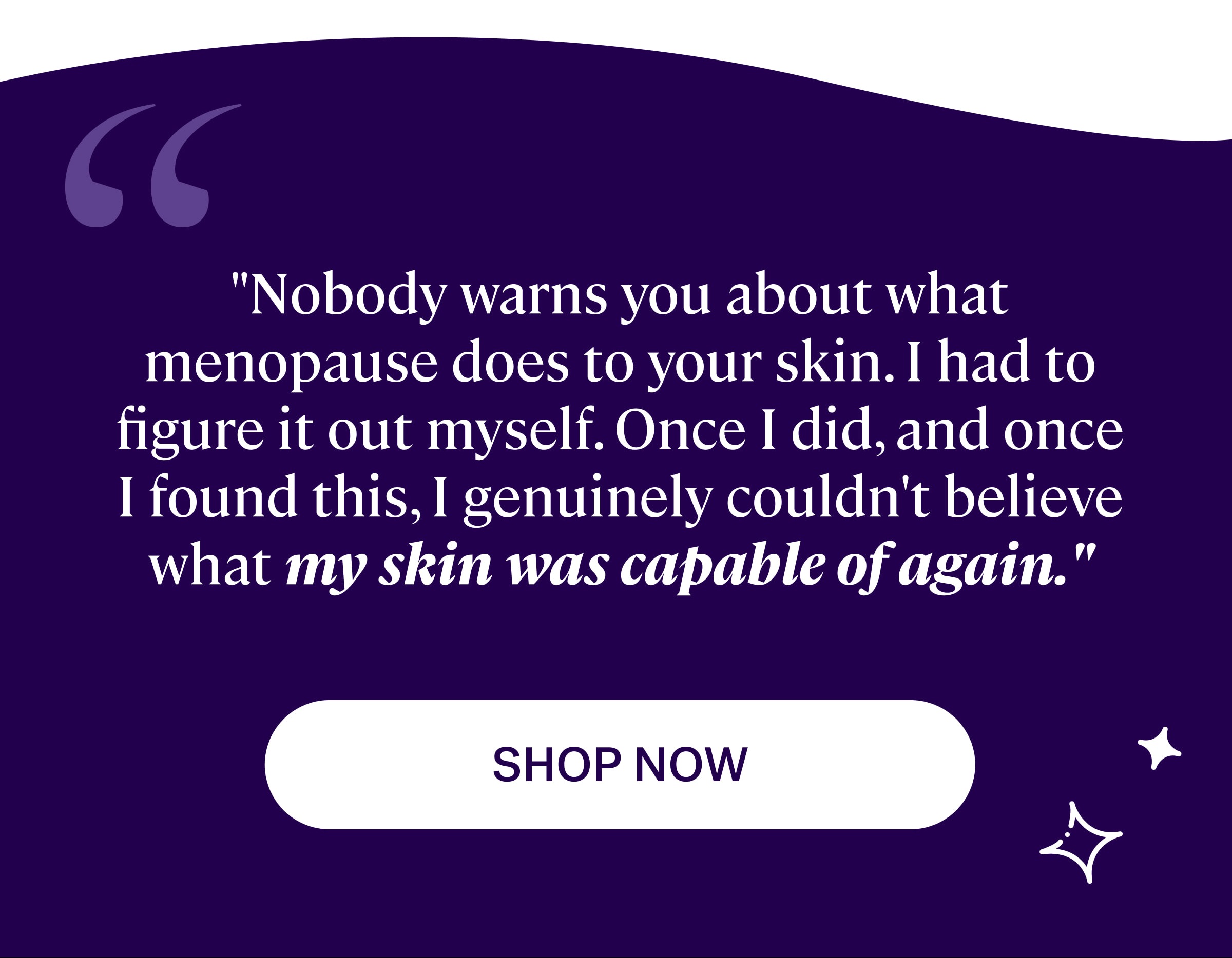 "Nobody warns you about what menopause does to your skin. I had to figure it out myself. Once I did, and once I found this, I genuinely couldn't believe what my skin was capable of again." SHOP NOW