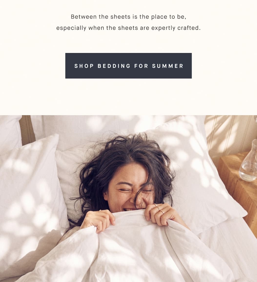 Between the sheets is the place to be, especially when the sheets are expertly crafted. SHOP BEDDING FOR SUMMER