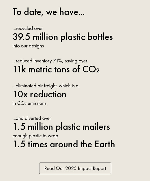 To date, we have...  ...recycled over  39.5 million plastic bottles  into our designs  ...reduced inventory 71%, saving over 11k metric tons of CO₂  ...eliminated air freight, which is a  10x reduction  in CO₂ emissions   ...and diverted over  1.5 million plastic mailers  enough plastic to wrap  1.5 times around the Earth Read Our 2025 Impact Report