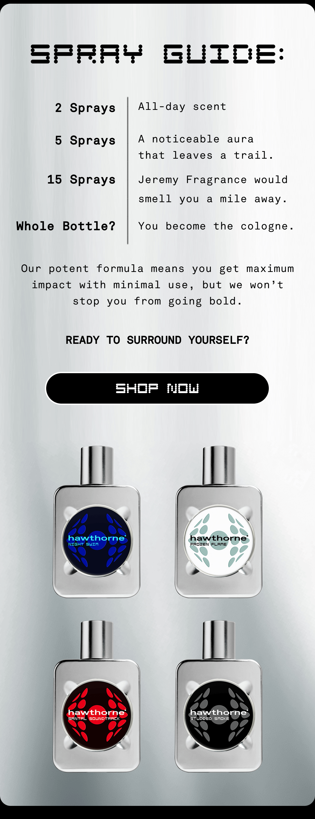 Spray Guide: 2 Sprays All-day scent 5 Sprays A noticeable aura that leaves a trail. 15 Sprays Jeremy Fragrance would smell you a mile away. Whole Bottle? You become the cologne. Our potent formula means you get maximum impact with minimal use, but we won’t stop you from going bold. Ready to Surround Yourself? SHOP NOW