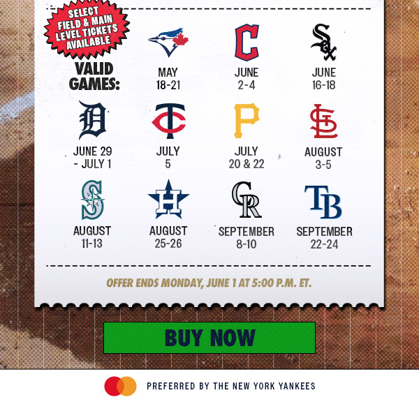 Select Field & Main Level Tickets Available | Valid Games: May 18-21 vs. TOR, June 2-4 vs. CLE, June 16-18 vs. CWS, June 29 – July 1 vs. DET, July 5 vs. MIN, July 20 & 22 vs. PIT, August 3-5 vs. STL, August 11-13 vs. SEA, August 25-26 vs. HOU, September 8-10 vs. COL, September 22-24 vs. TB | Offer Ends Monday, June 1 at 5:00 PM ET. | Buy Now | Mastercard Preferred by the New York Yankees