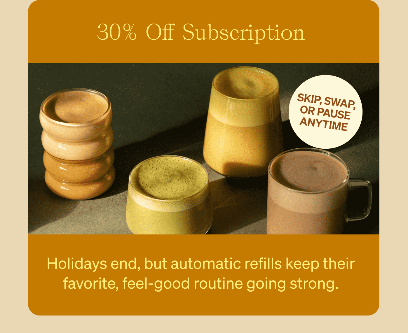 30% Off Subscription Holidays end, but automatic refills keep their favorite, feel-good routine going strong. Sticker: Skip, swap, or pause anytime