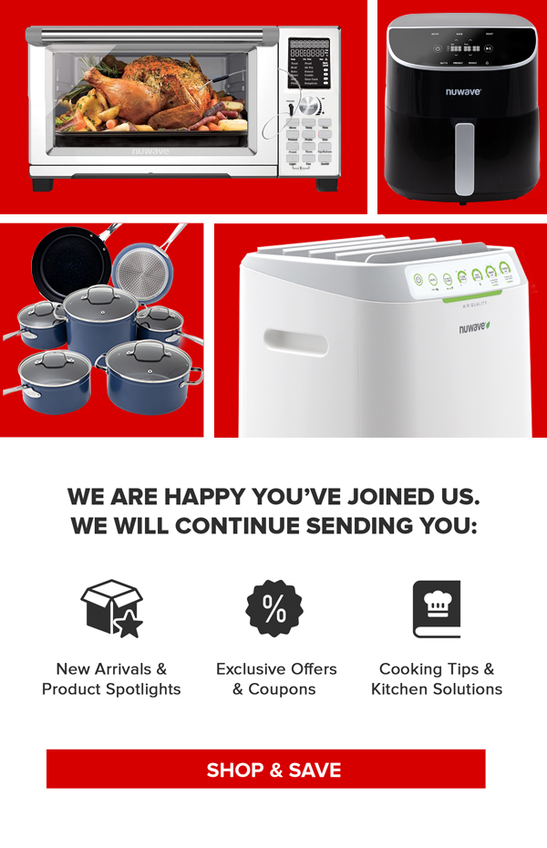 WE ARE HAPPY YOU'VE JOINED US. WE WILL CONTINUE SENDING YOU: New Arrivals & Product Spotlights Exclusive Offers & Coupons Cooking Tips & Kitchen Solutions SHOP &