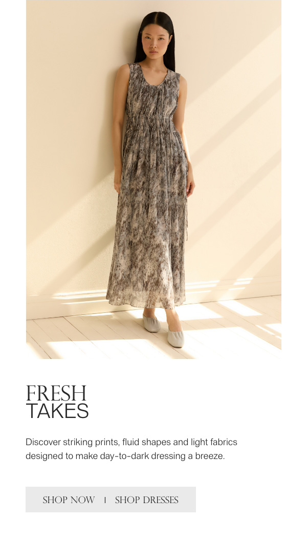 FRESH TAKES - Discover striking prints, fluid shapes and light fabrics designed to make day-to-dark dressing a breeze. - [SHOP NOW] - [SHOP DRESSES]