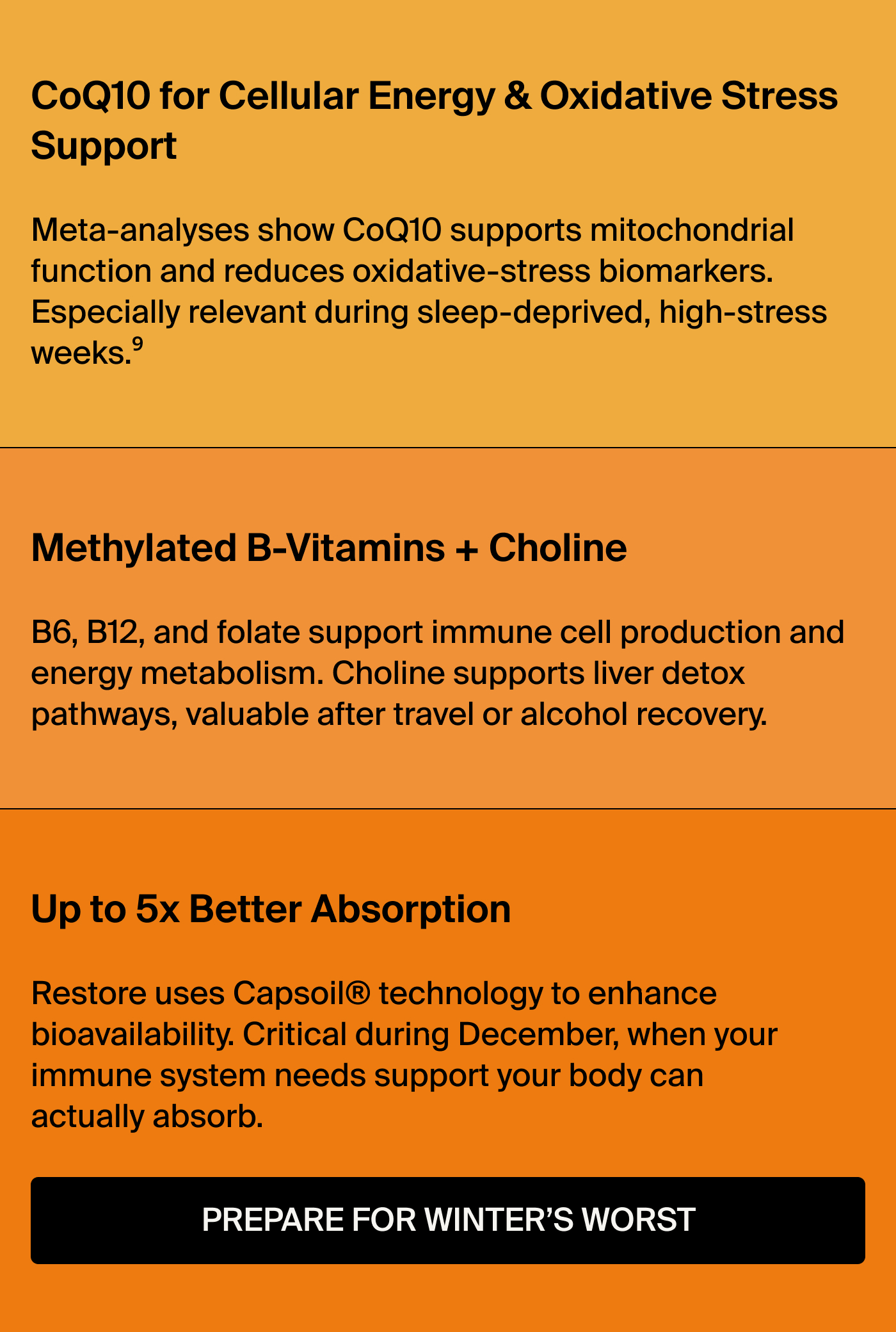Methylated B-Vitamins + Choline: B6, B12, and folate support immune cell production and energy metabolism. Choline supports liver detox pathways, valuable after travel or alcohol recovery.  Up to 5x Better Absorption: Restore uses Capsoil® technology to enhance bioavailability. Critical during December, when your immune system needs support your body can actually absorb.